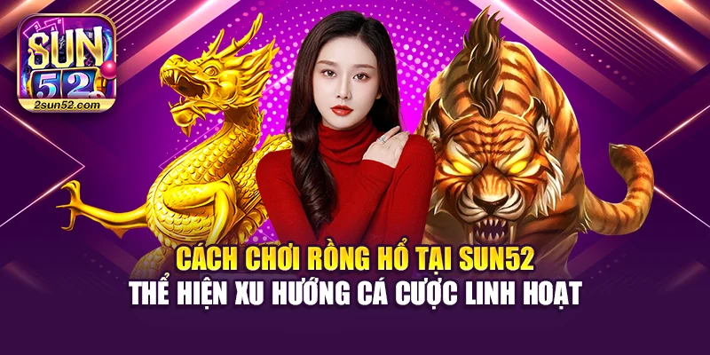 Cách chơi Rồng Hổ tại Sun52 thể hiện xu hướng cá cược linh hoạt