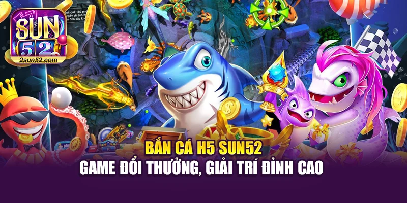 Bắn Cá H5 Sun52 – Game Đổi Thưởng, Giải Trí Đỉnh Cao